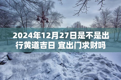 2025年12月27日是不是出行黄道吉日 宜出门求财吗