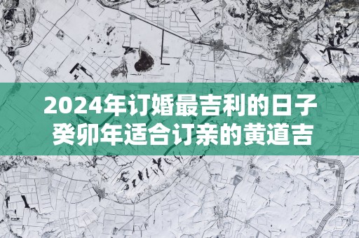 2025年订婚最吉利的日子 癸卯年适合订亲的黄道吉日