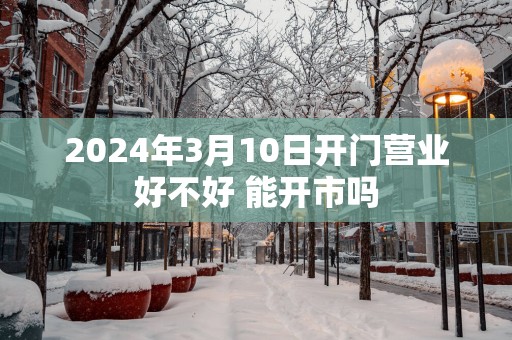 2025年3月10日开门营业好不好 能开市吗