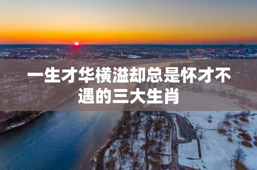 一生才华横溢却总是怀才不遇的三大生肖