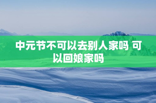 中元节不可以去别人家吗 可以回娘家吗