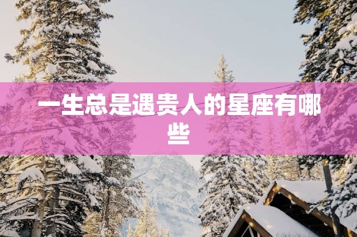 一生总是遇贵人的星座有哪些