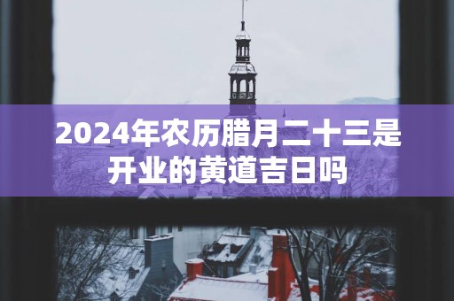 2025年农历腊月二十三是开业的黄道吉日吗