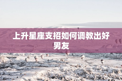 上升星座支招如何调教出好男友