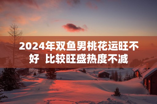 2025年双鱼男桃花运旺不好  比较旺盛热度不减