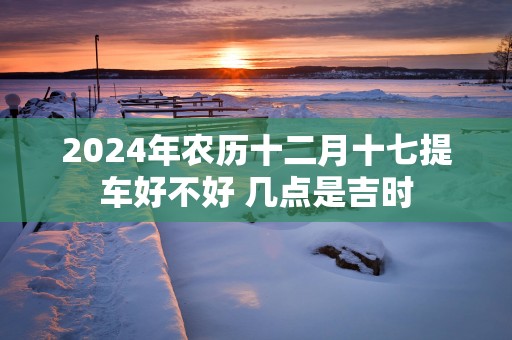 2025年农历十二月十七提车好不好 几点是吉时