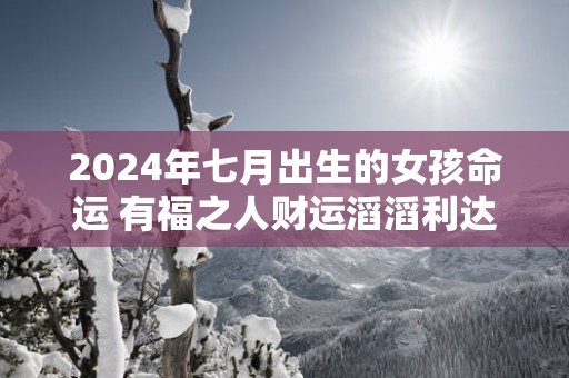 2025年七月出生的女孩命运 有福之人财运滔滔利达三江