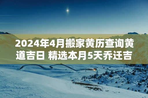 2025年4月搬家黄历查询黄道吉日 精选本月5天乔迁吉日