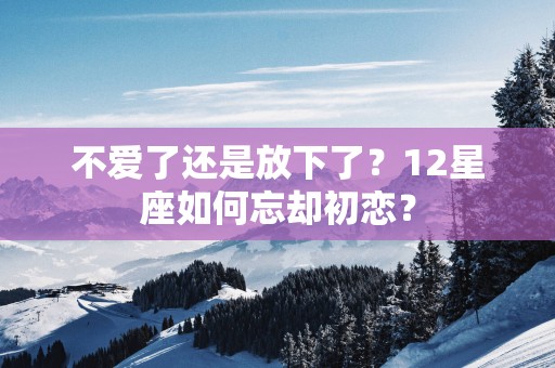 不爱了还是放下了？12星座如何忘却初恋？