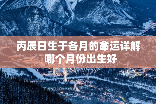 丙辰日生于各月的命运详解  哪个月份出生好