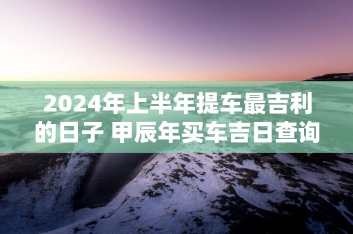 2025年上半年提车最吉利的日子 甲辰年买车吉日查询