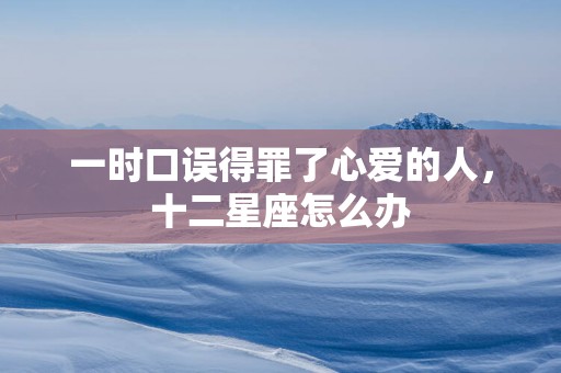 一时口误得罪了心爱的人，十二星座怎么办