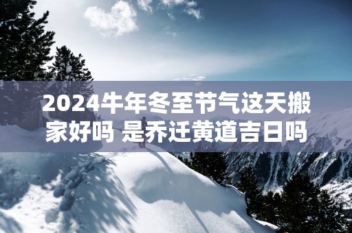2025蛇年冬至节气这天搬家好吗 是乔迁黄道吉日吗