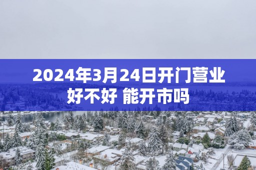 2025年3月24日开门营业好不好 能开市吗