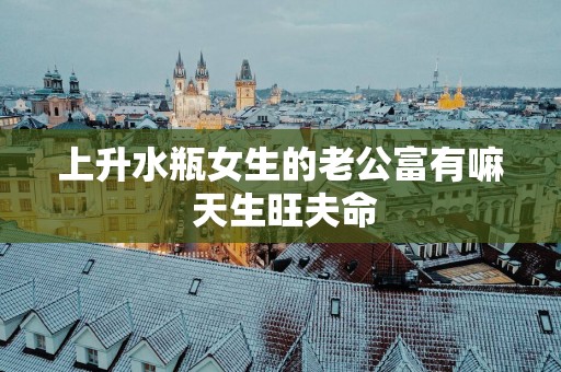 上升水瓶女生的老公富有嘛 天生旺夫命