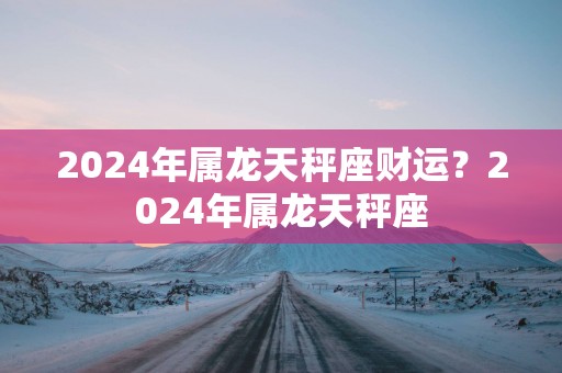 2024年属龙天秤座财运？2024年属龙天秤座