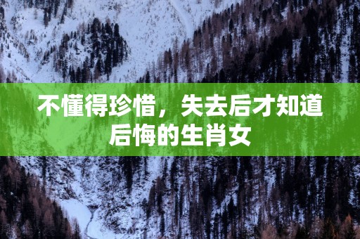 不懂得珍惜，失去后才知道后悔的生肖女