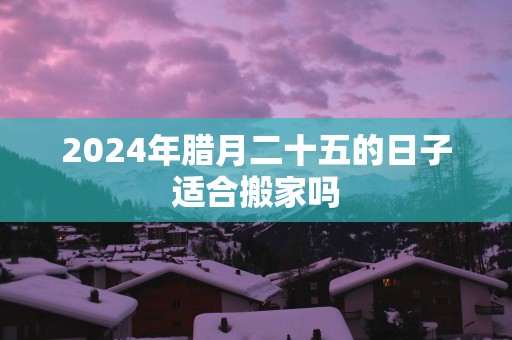 2025年腊月二十五的日子适合搬家吗