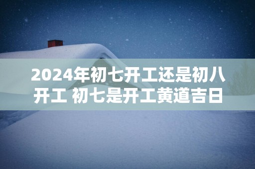 2025年初七开工还是初八开工 初七是开工黄道吉日