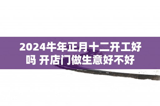 2025蛇年正月十二开工好吗 开店门做生意好不好