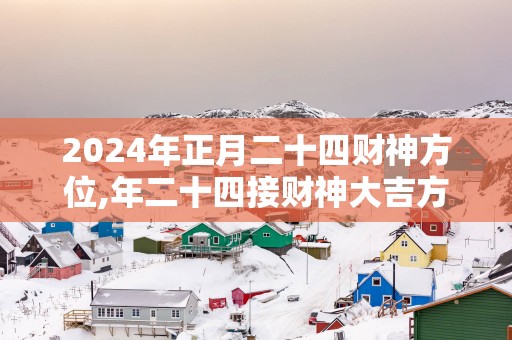 2025年正月二十四财神方位,年二十四接财神大吉方位
