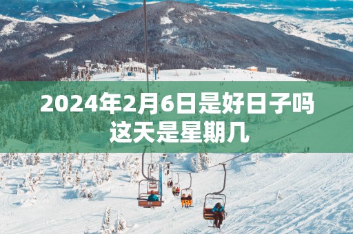 2025年2月6日是好日子吗 这天是星期几
