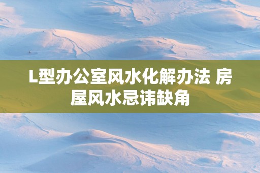 L型办公室风水化解办法 房屋风水忌讳缺角