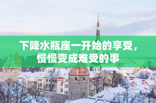 下降水瓶座一开始的享受，慢慢变成难受的事
