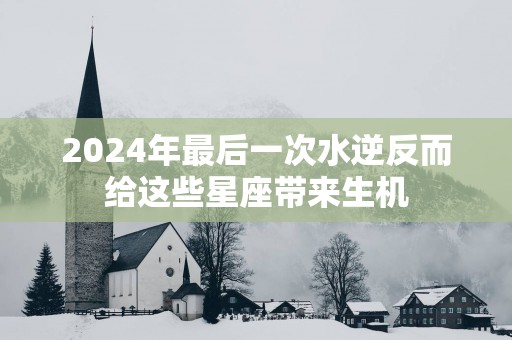 2025年最后一次水逆反而给这些星座带来生机