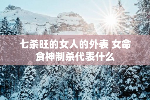 七杀旺的女人的外表 女命食神制杀代表什么