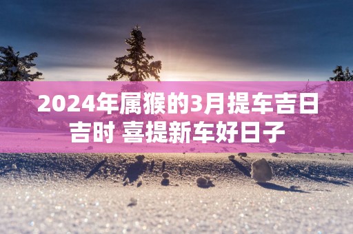 2025年属猴的3月提车吉日吉时 喜提新车好日子
