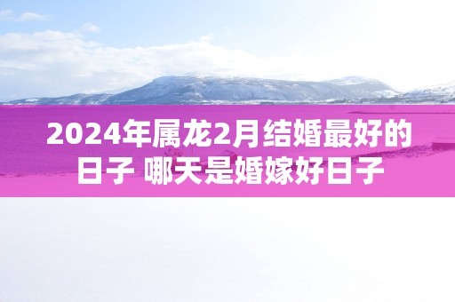 2025年属龙2月结婚最好的日子 哪天是婚嫁好日子