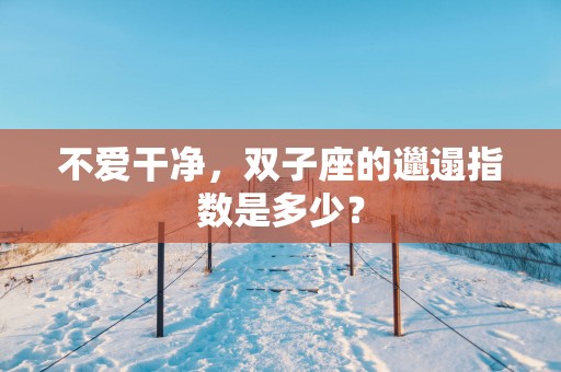 不爱干净，双子座的邋遢指数是多少？