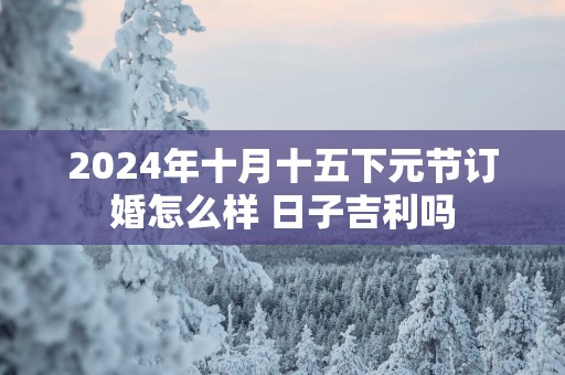 2025年十月十五下元节订婚怎么样 日子吉利吗