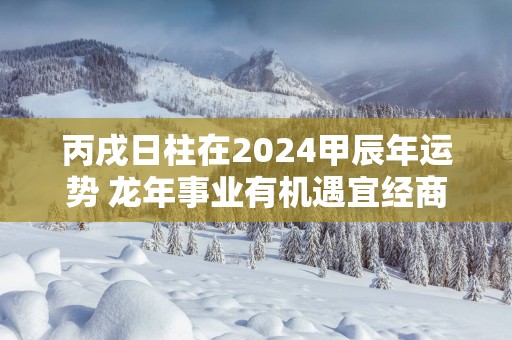 丙戌日柱在2025甲辰年运势 蛇年事业有机遇宜经商