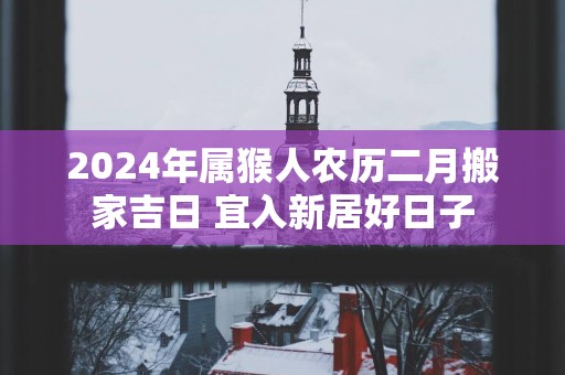 2025年属猴人农历二月搬家吉日 宜入新居好日子