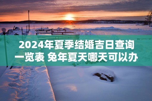2025年夏季结婚吉日查询一览表 蛇年夏天哪天可以办婚礼