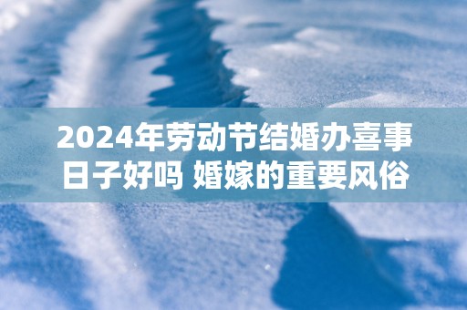 2025年劳动节结婚办喜事日子好吗 婚嫁的重要风俗