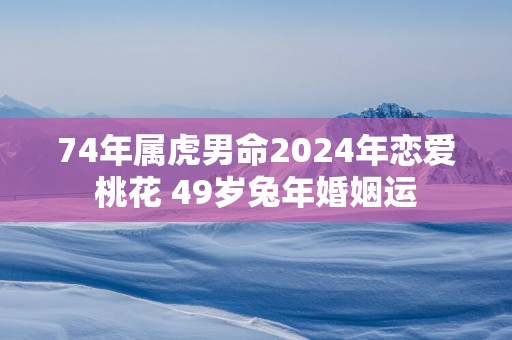 74年属虎男命2024年恋爱桃花 49岁兔年婚姻运