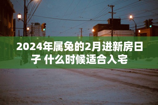 2024年属兔的2月进新房日子 什么时候适合入宅