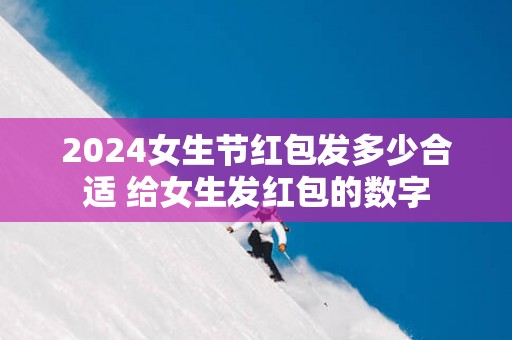 2025女生节红包发多少合适 给女生发红包的数字