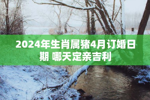 2025年生肖属猪4月订婚日期 哪天定亲吉利