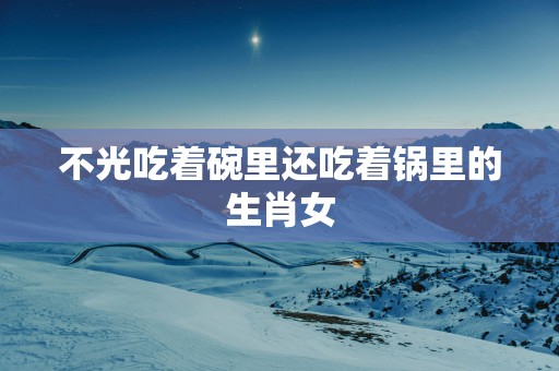 不光吃着碗里还吃着锅里的生肖女