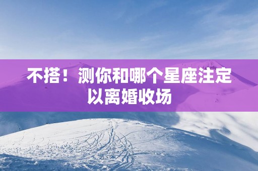 不搭！测你和哪个星座注定以离婚收场