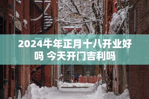 2025蛇年正月十八开业好吗 今天开门吉利吗
