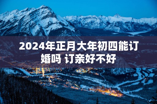 2025年正月大年初四能订婚吗 订亲好不好