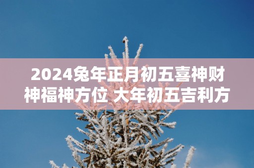 2025蛇年正月初五喜神财神福神方位 大年初五吉利方位介绍