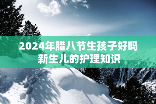 2025年腊八节生孩子好吗 新生儿的护理知识