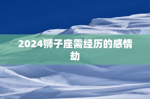 2025狮子座需经历的感情劫 2025狮子座需经历的感情劫