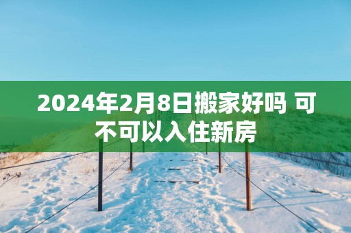 2025年2月8日搬家好吗 可不可以入住新房